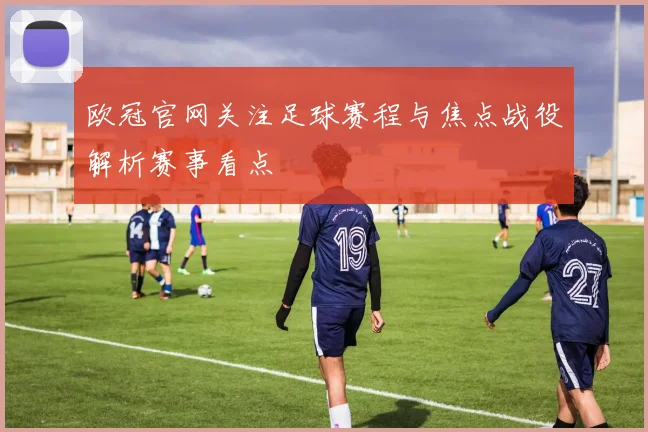 欧冠官网关注足球赛程与焦点战役解析赛事看点