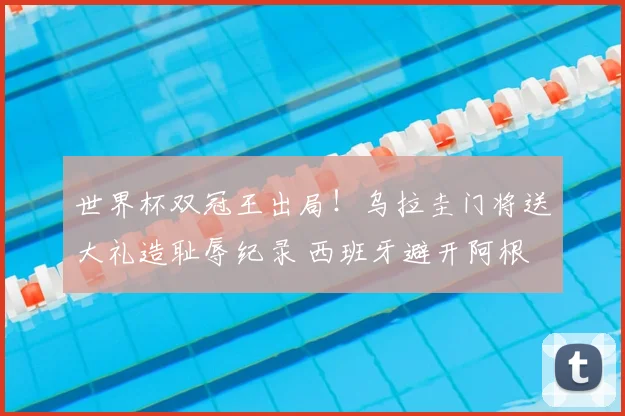 世界杯双冠王出局!乌拉圭门将送大礼造耻辱纪录 西班牙避开阿根