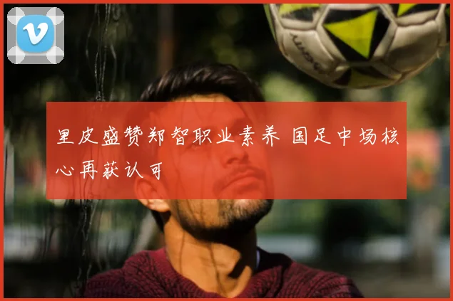 里皮盛赞郑智职业素养 国足中场核心再获认可
