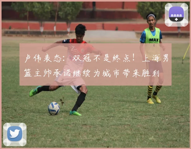 卢伟表态:双冠不是终点!上海男篮主帅承诺继续为城市带来胜利