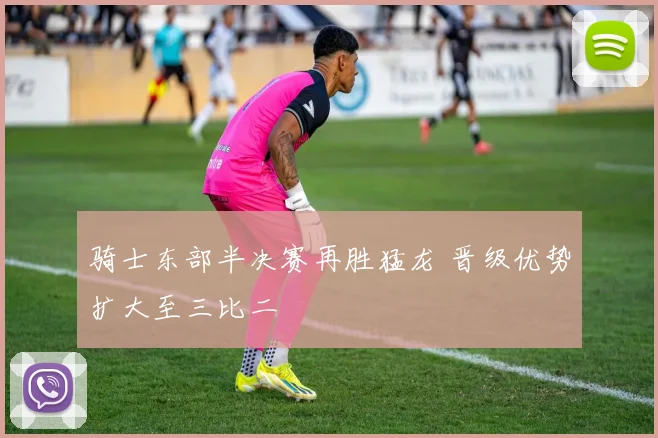 骑士东部半决赛再胜猛龙 晋级优势扩大至三比二