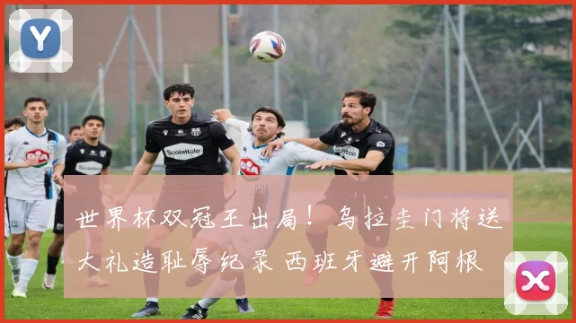 世界杯双冠王出局！乌拉圭门将送大礼造耻辱纪录 西班牙避开阿根