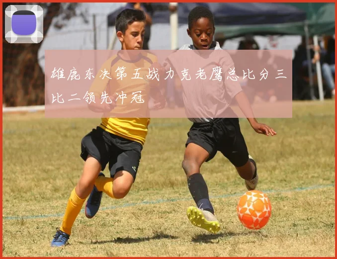 雄鹿东决第五战力克老鹰总比分三比二领先冲冠