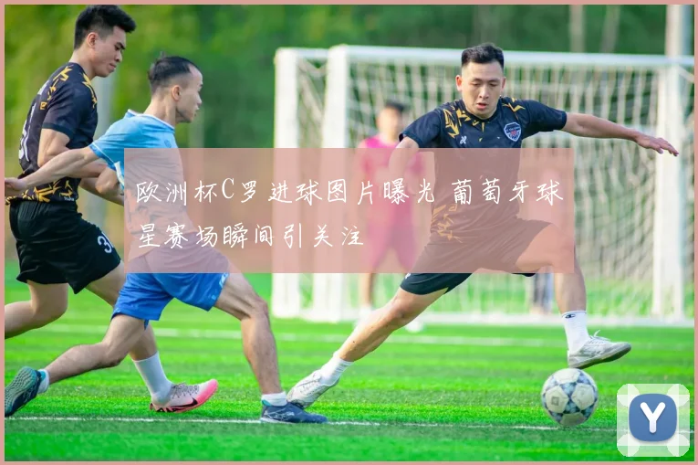 欧洲杯C罗进球图片曝光 葡萄牙球星赛场瞬间引关注