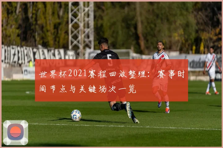 世界杯2021赛程回放整理：赛事时间节点与关键场次一览