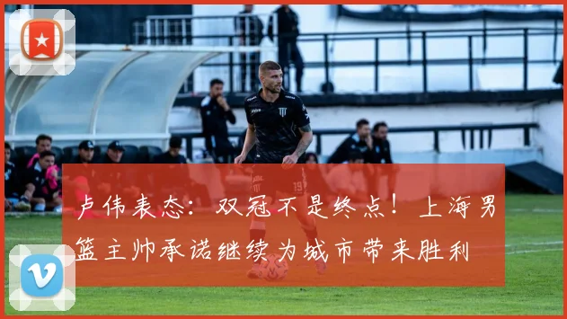 卢伟表态：双冠不是终点！上海男篮主帅承诺继续为城市带来胜利