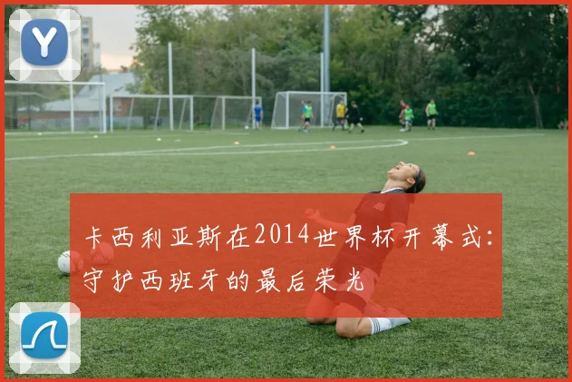 卡西利亚斯在2014世界杯开幕式：守护西班牙的最后荣光