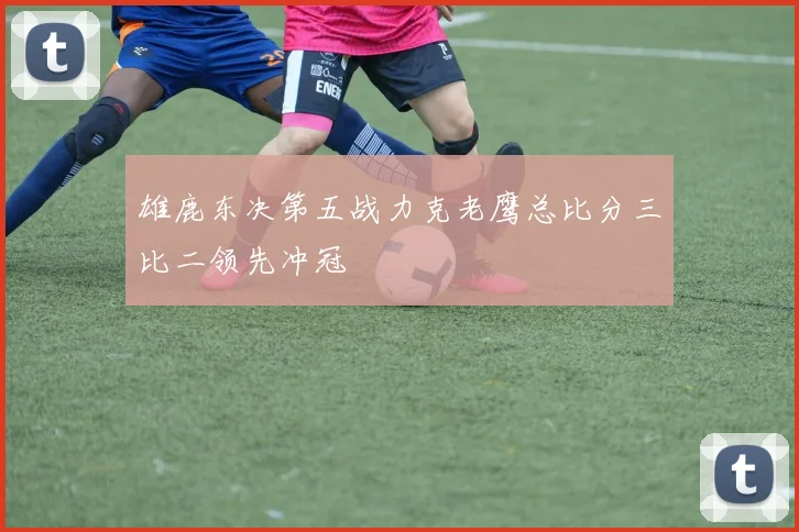 雄鹿东决第五战力克老鹰总比分三比二领先冲冠