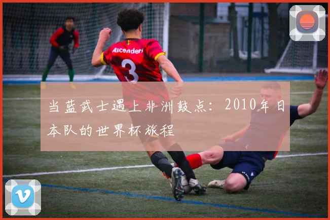 当蓝武士遇上非洲鼓点：2010年日本队的世界杯旅程