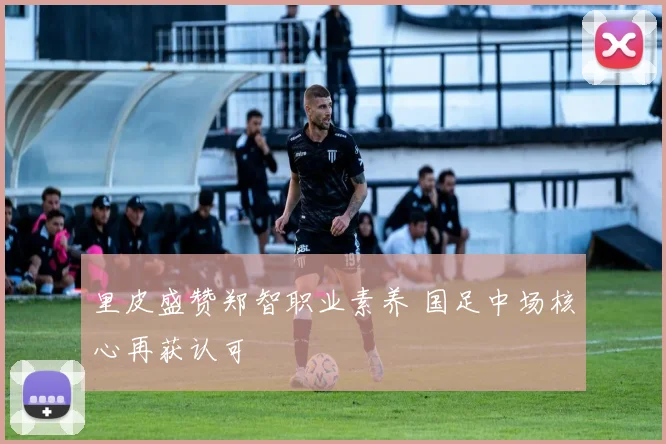 里皮盛赞郑智职业素养 国足中场核心再获认可
