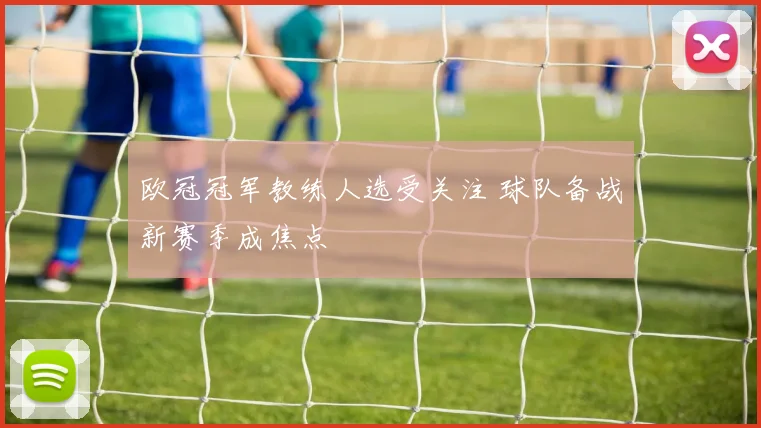 欧冠冠军教练人选受关注 球队备战新赛季成焦点