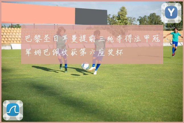 巴黎圣日耳曼提前三轮夺得法甲冠军姆巴佩收获第六座奖杯