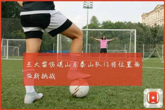 王大雷伤退山东泰山队门将位置面临新挑战