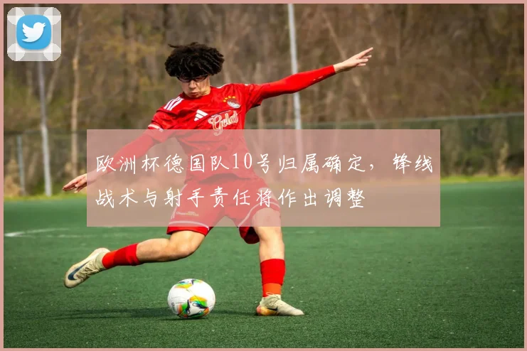 欧洲杯德国队10号归属确定，锋线战术与射手责任将作出调整
