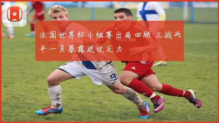 法国世界杯小组赛出局回顾 三战两平一负暴露进攻乏力
