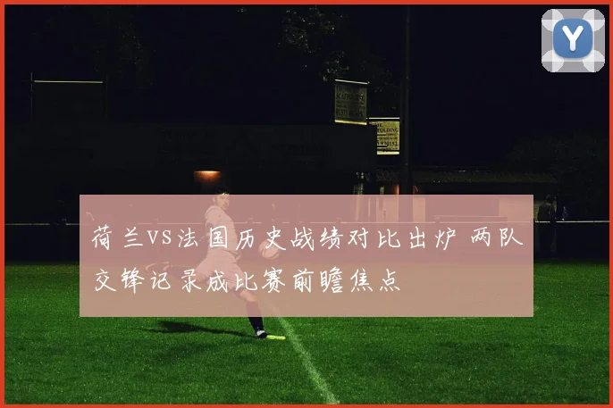 荷兰vs法国历史战绩对比出炉 两队交锋记录成比赛前瞻焦点