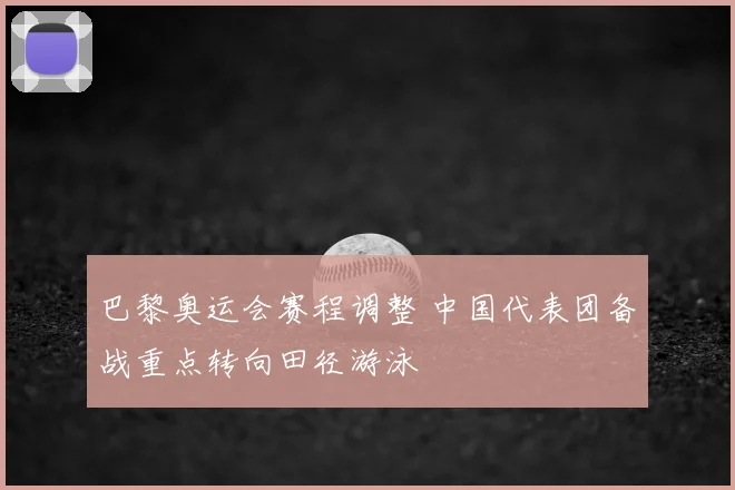 巴黎奥运会赛程调整 中国代表团备战重点转向田径游泳