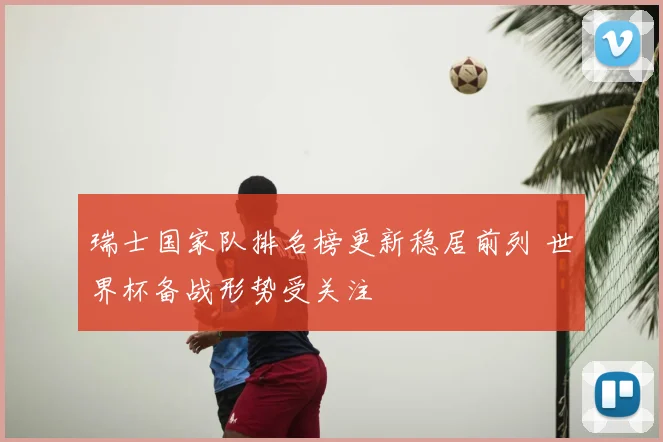 瑞士国家队排名榜更新稳居前列 世界杯备战形势受关注