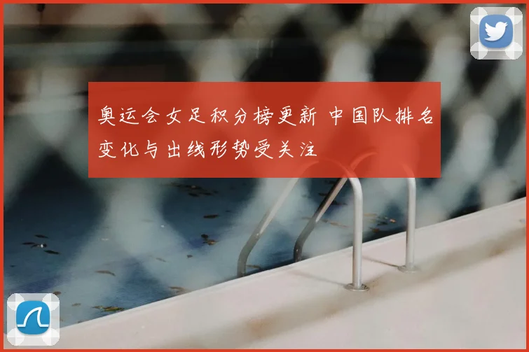奥运会女足积分榜更新 中国队排名变化与出线形势受关注
