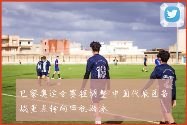 巴黎奥运会赛程调整 中国代表团备战重点转向田径游泳