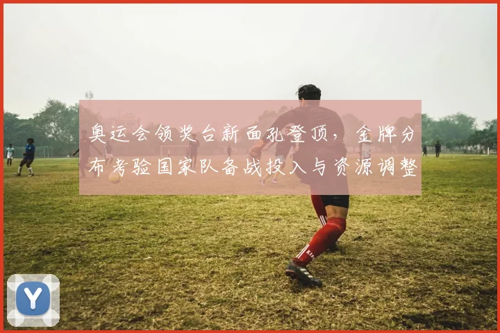 奥运会领奖台新面孔登顶，金牌分布考验国家队备战投入与资源调整