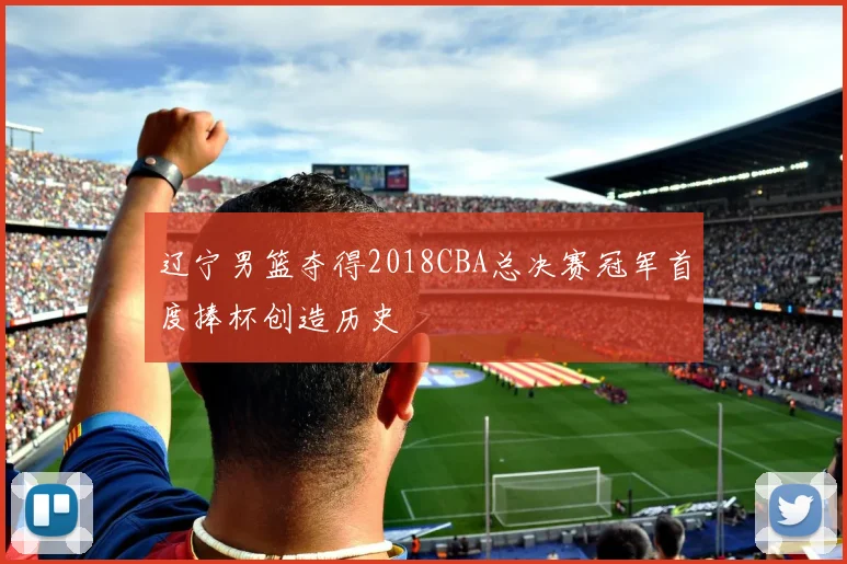 辽宁男篮夺得2018CBA总决赛冠军首度捧杯创造历史