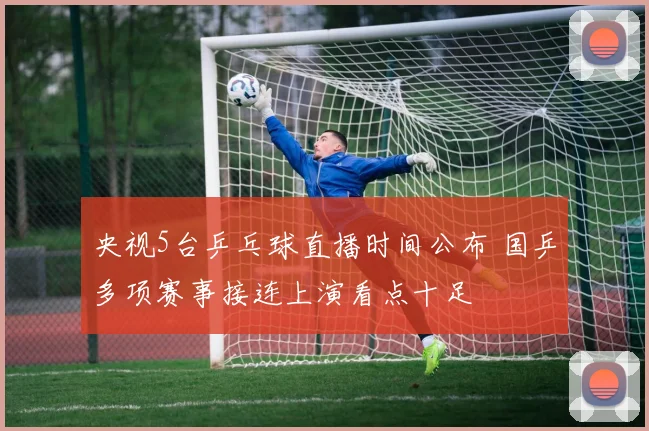 央视5台乒乓球直播时间公布 国乒多项赛事接连上演看点十足