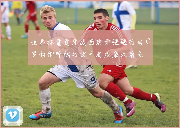 世界杯葡萄牙战西班牙强强对话 C罗领衔锋线对攻平局成最大看点