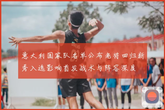 意大利国家队名单公布老将回归新秀入选影响首发战术与阵容深度