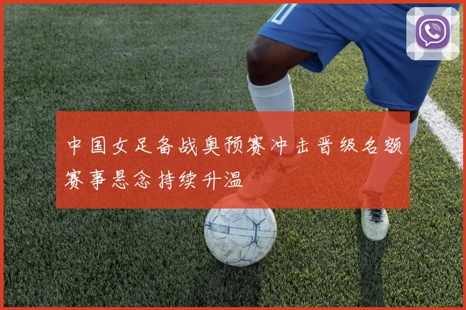 中国女足备战奥预赛冲击晋级名额赛事悬念持续升温