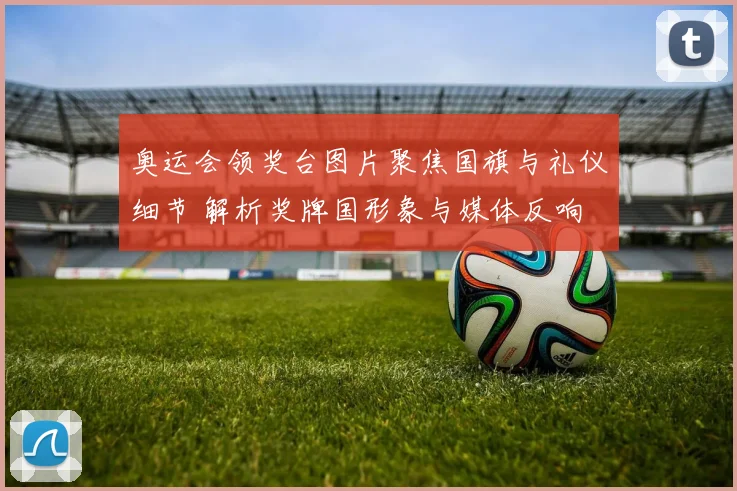 奥运会领奖台图片聚焦国旗与礼仪细节 解析奖牌国形象与媒体反响