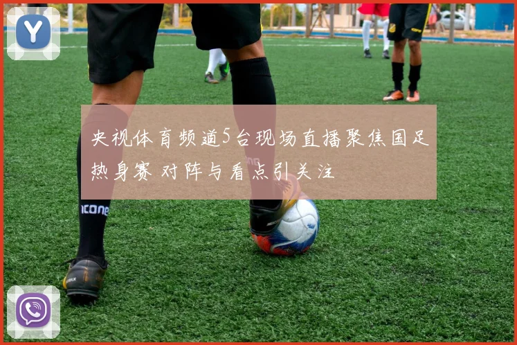 央视体育频道5台现场直播聚焦国足热身赛 对阵与看点引关注