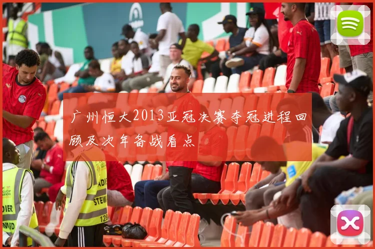 广州恒大2013亚冠决赛夺冠进程回顾及次年备战看点