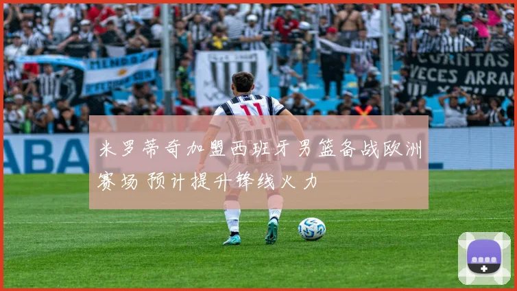 米罗蒂奇加盟西班牙男篮备战欧洲赛场 预计提升锋线火力