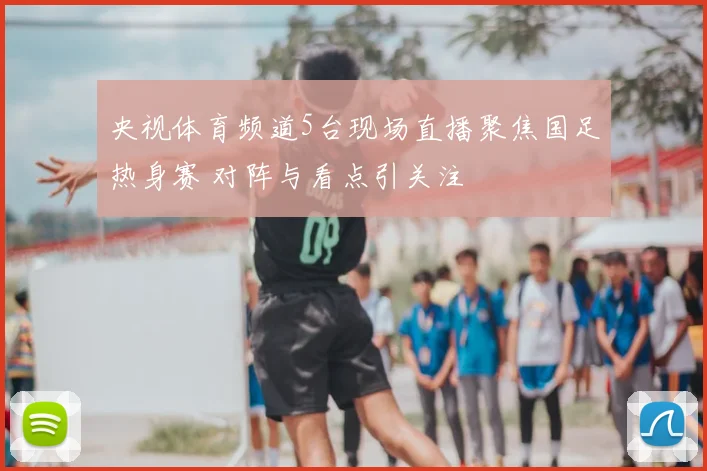 央视体育频道5台现场直播聚焦国足热身赛 对阵与看点引关注