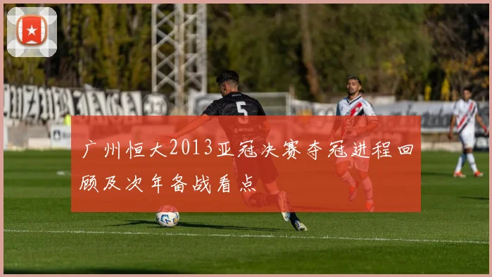 广州恒大2013亚冠决赛夺冠进程回顾及次年备战看点