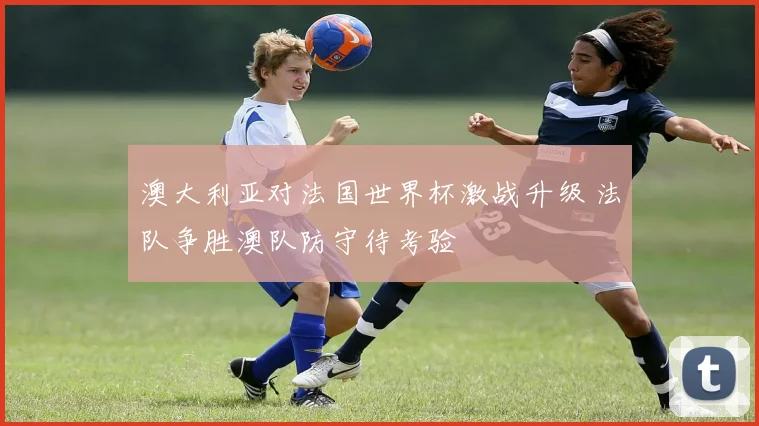 澳大利亚对法国世界杯激战升级 法队争胜澳队防守待考验