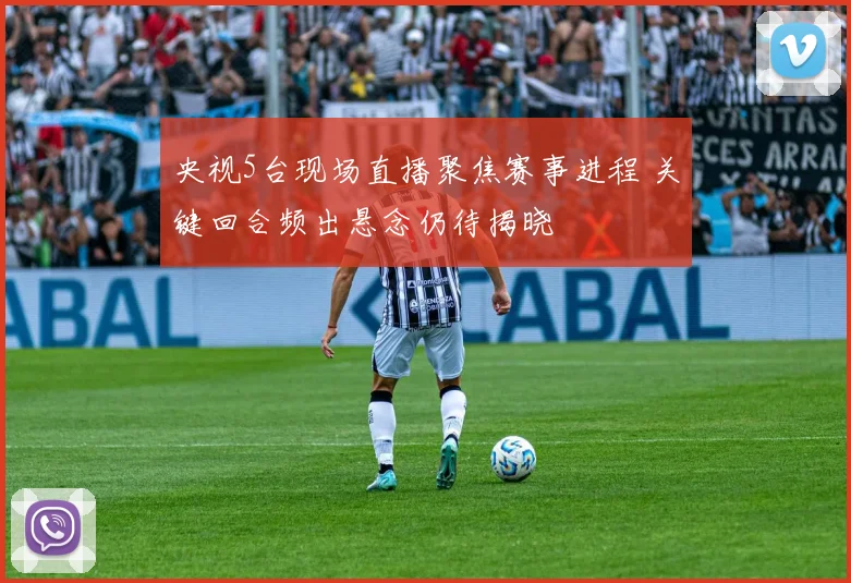 央视5台现场直播聚焦赛事进程 关键回合频出悬念仍待揭晓