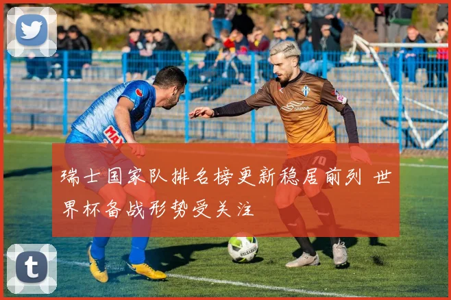 瑞士国家队排名榜更新稳居前列 世界杯备战形势受关注