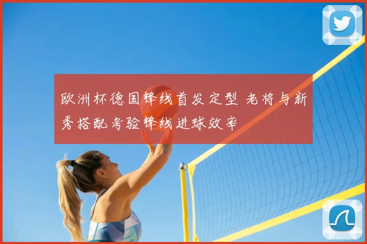 欧洲杯德国锋线首发定型 老将与新秀搭配考验锋线进球效率