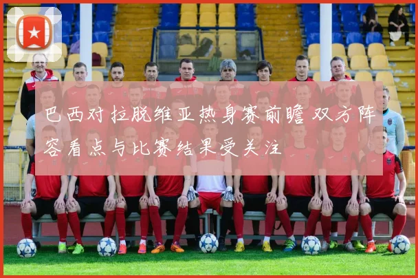 巴西对拉脱维亚热身赛前瞻 双方阵容看点与比赛结果受关注