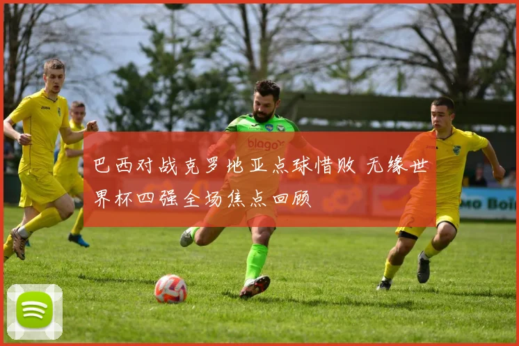 巴西对战克罗地亚点球惜败 无缘世界杯四强全场焦点回顾