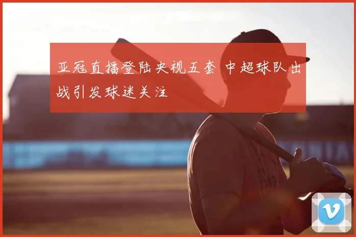 亚冠直播登陆央视五套 中超球队出战引发球迷关注