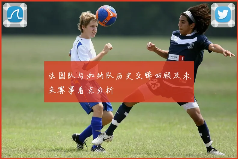 法国队与加纳队历史交锋回顾及未来赛事看点分析