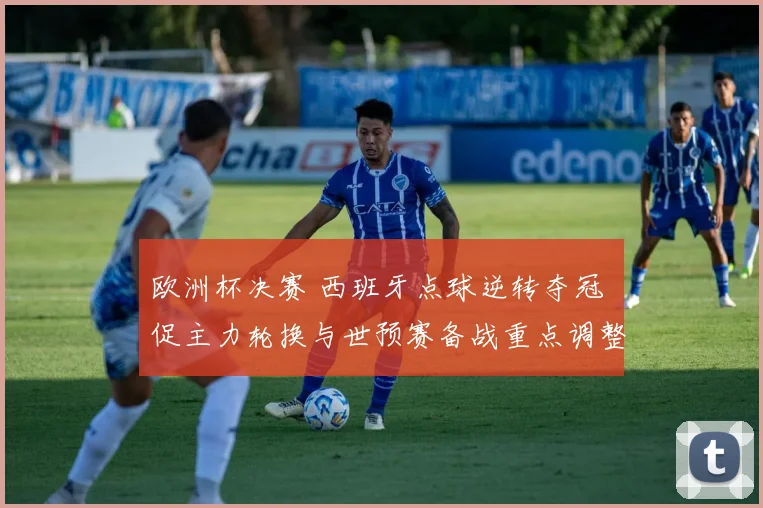 欧洲杯决赛 西班牙点球逆转夺冠 促主力轮换与世预赛备战重点调整
